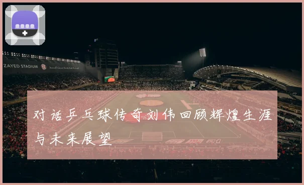 对话乒乓球传奇刘伟回顾辉煌生涯与未来展望