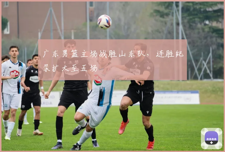 广东男篮主场战胜山东队,连胜纪录扩大至五场