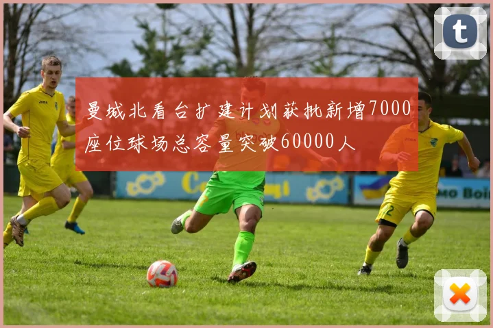 曼城北看台扩建计划获批新增7000座位球场总容量突破60000人