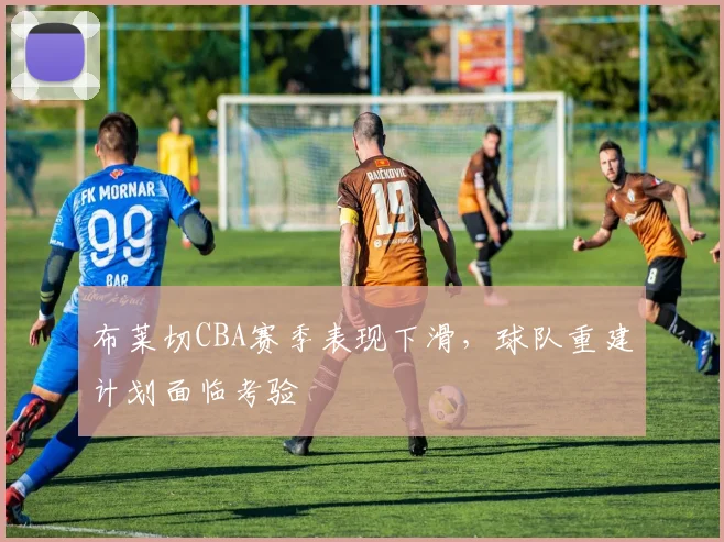 布莱切CBA赛季表现下滑,球队重建计划面临考验