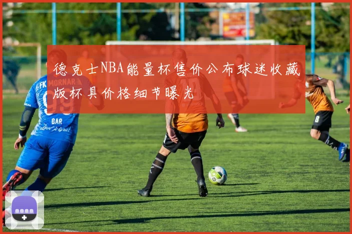 德克士NBA能量杯售价公布球迷收藏版杯具价格细节曝光